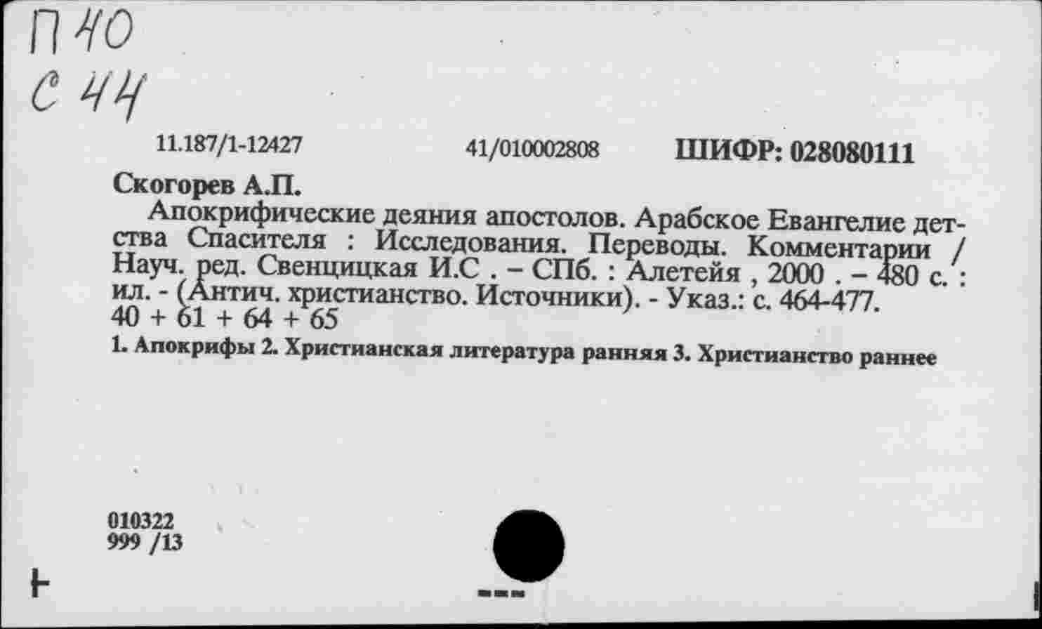 ﻿п^о
С ЧЦ
11.187/1-12427	41/010002808 ШИФР: 028080111
Скогорев А.П.
Апокрифические деяния апостолов. Арабское Евангелие детства Спасителя : Исследования. Переводы. Комментарии / Науч. ред. Свенцицкая И.С . - СПб. : Алетейя , 2000 . - 480 с • ил. - (Антич. христианство. Источники). - Указ.: с. 464-477 40 + 61 + 64 + 65
1. Апокрифы 2. Христианская литература ранняя 3. Христианство раннее
010322
999 /13